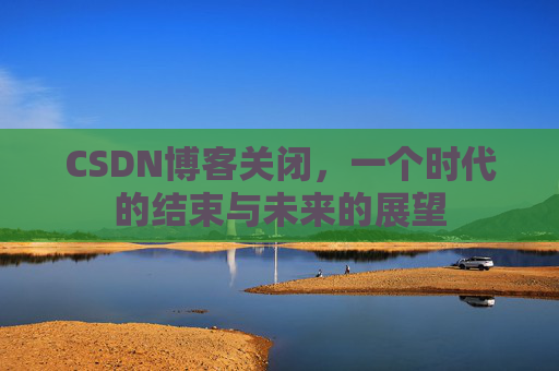 CSDN博客关闭，一个时代的结束与未来的展望